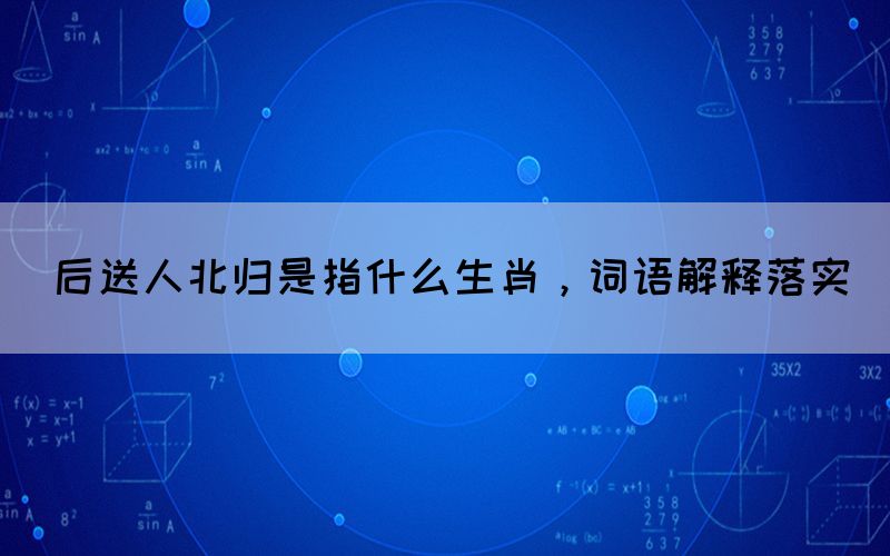 后送人北歸是指什么生肖，詞語(yǔ)解釋落實(shí)