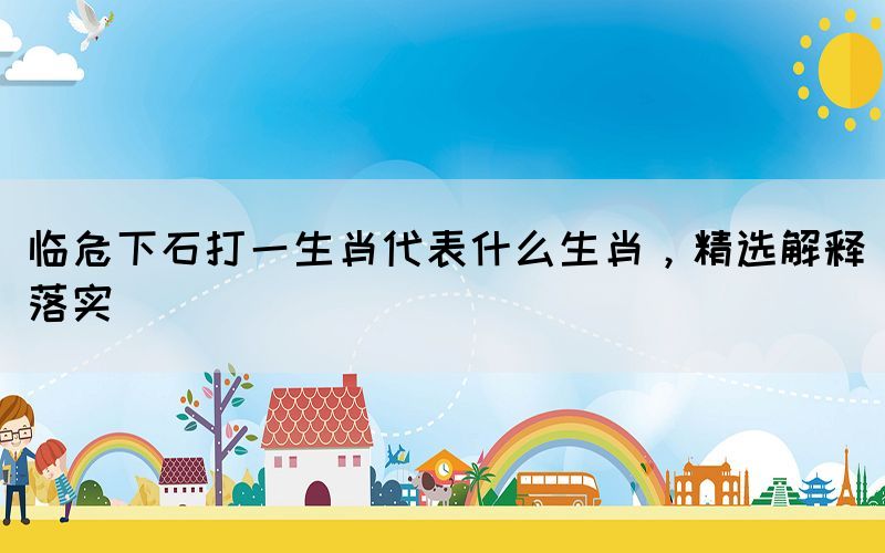 臨危下石打一生肖代表什么生肖，精選解釋落實(shí)