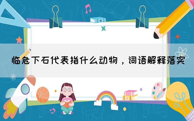 臨危下石代表指什么動(dòng)物，詞語解釋落實(shí)