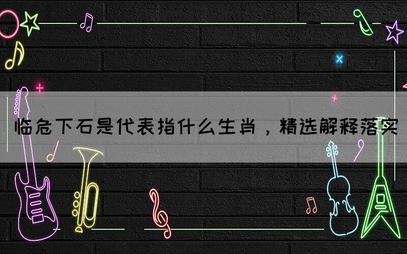 臨危下石是代表指什么生肖，精選解釋落實(shí)