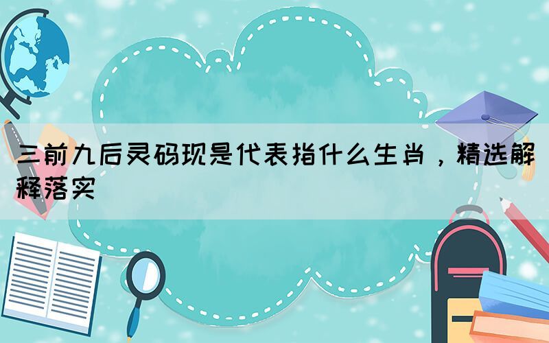 三前九后靈碼現(xiàn)是代表指什么生肖，精選解釋落實(shí)