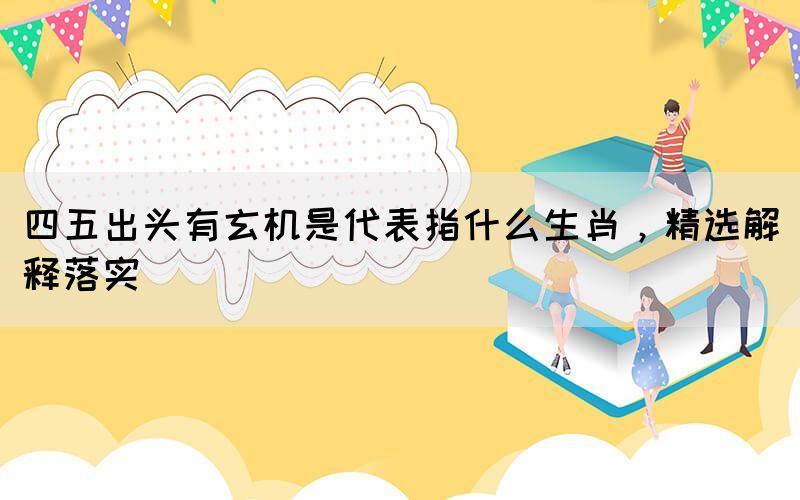 四五出頭有玄機(jī)是代表指什么生肖，精選解釋落實(shí)