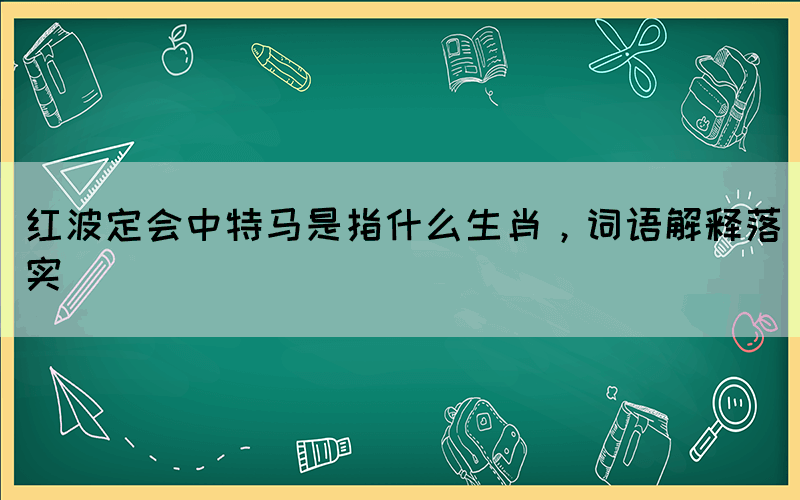 紅波定會(huì)中特馬是指什么生肖，詞語(yǔ)解釋落實(shí)