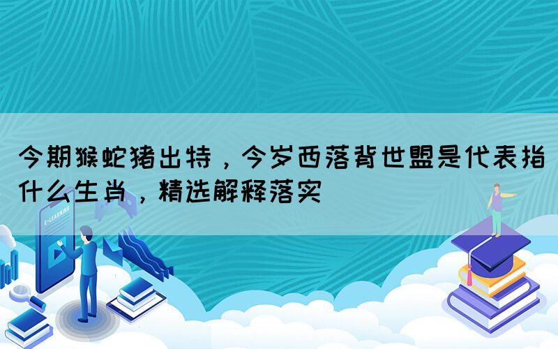 今期猴蛇豬出特，今歲西落背世盟是代表指什么生肖，精選解釋落實(shí)