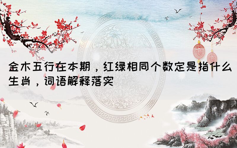 金木五行在本期，紅綠相同個(gè)數(shù)定是指什么生肖，詞語(yǔ)解釋落實(shí)