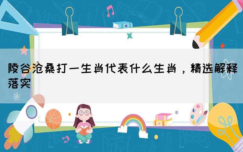 陵谷滄桑打一生肖代表什么生肖，精選解釋落實