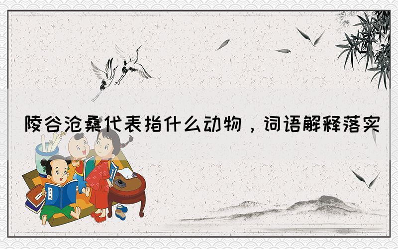陵谷滄桑代表指什么動物，詞語解釋落實