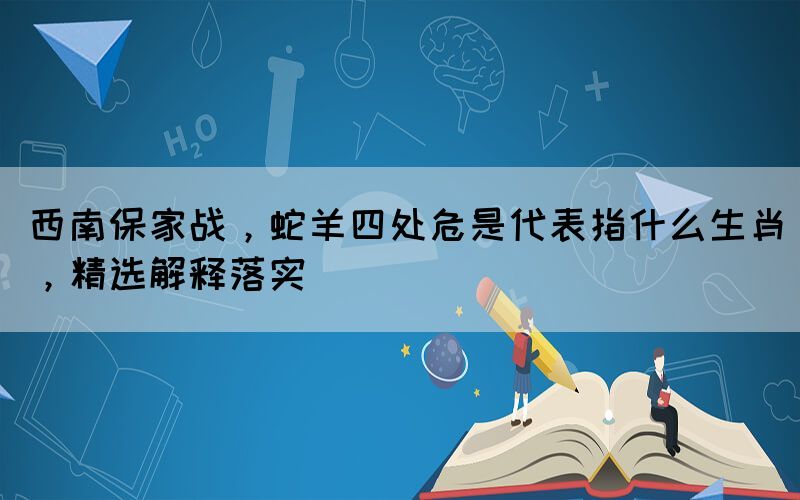 西南保家戰(zhàn)，蛇羊四處危是代表指什么生肖，精選解釋落實
