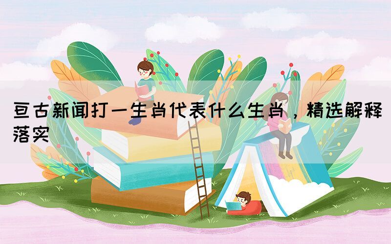 亙古新聞打一生肖代表什么生肖，精選解釋落實