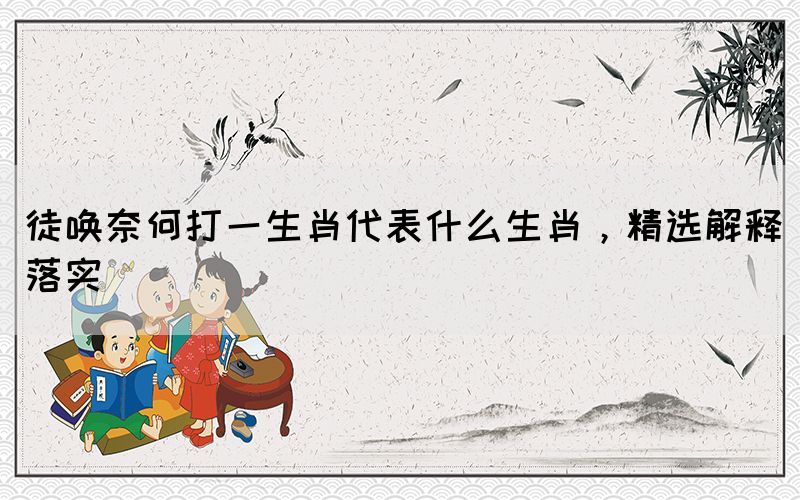 徒喚奈何打一生肖代表什么生肖，精選解釋落實(shí)