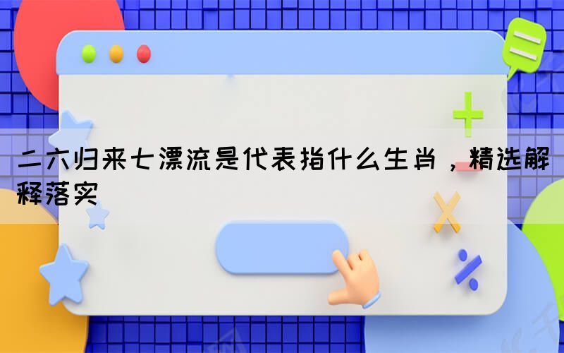 二六歸來(lái)七漂流是代表指什么生肖，精選解釋落實(shí)