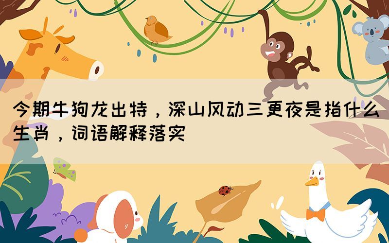 今期牛狗龍出特，深山風(fēng)動(dòng)三更夜是指什么生肖，詞語(yǔ)解釋落實(shí)