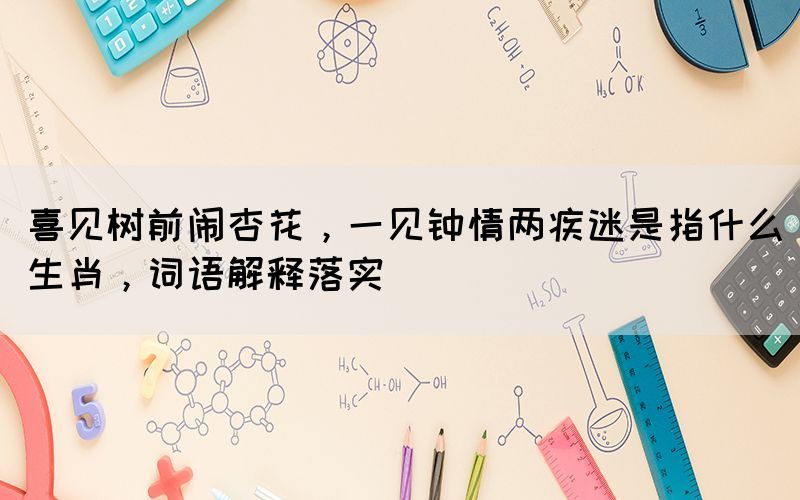喜見樹前鬧杏花，一見鐘情兩疾迷是指什么生肖，詞語(yǔ)解釋落實(shí)