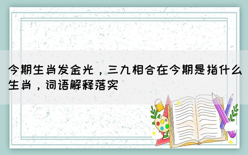 今期生肖發(fā)金光，三九相合在今期是指什么生肖，詞語(yǔ)解釋落實(shí)