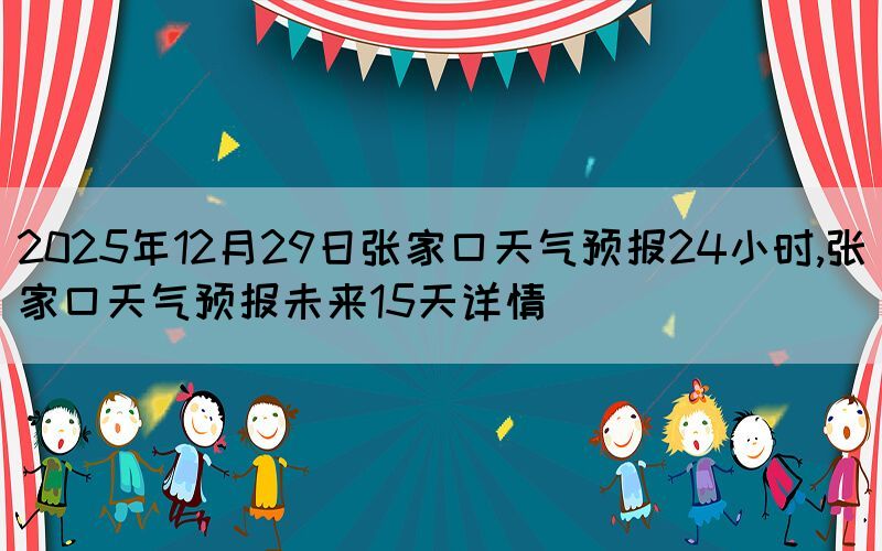 2025年12月29日張家口天氣預(yù)報(bào)24小時,張家口天氣預(yù)報(bào)未來15天詳情