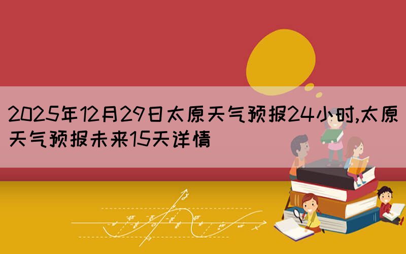 2025年12月29日太原天氣預(yù)報(bào)24小時,太原天氣預(yù)報(bào)未來15天詳情