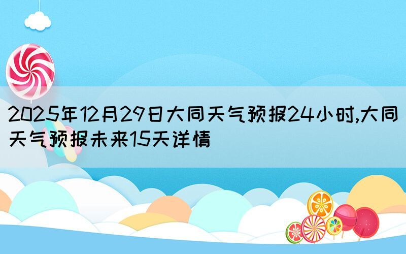 2025年12月29日大同天氣預(yù)報(bào)24小時,大同天氣預(yù)報(bào)未來15天詳情
